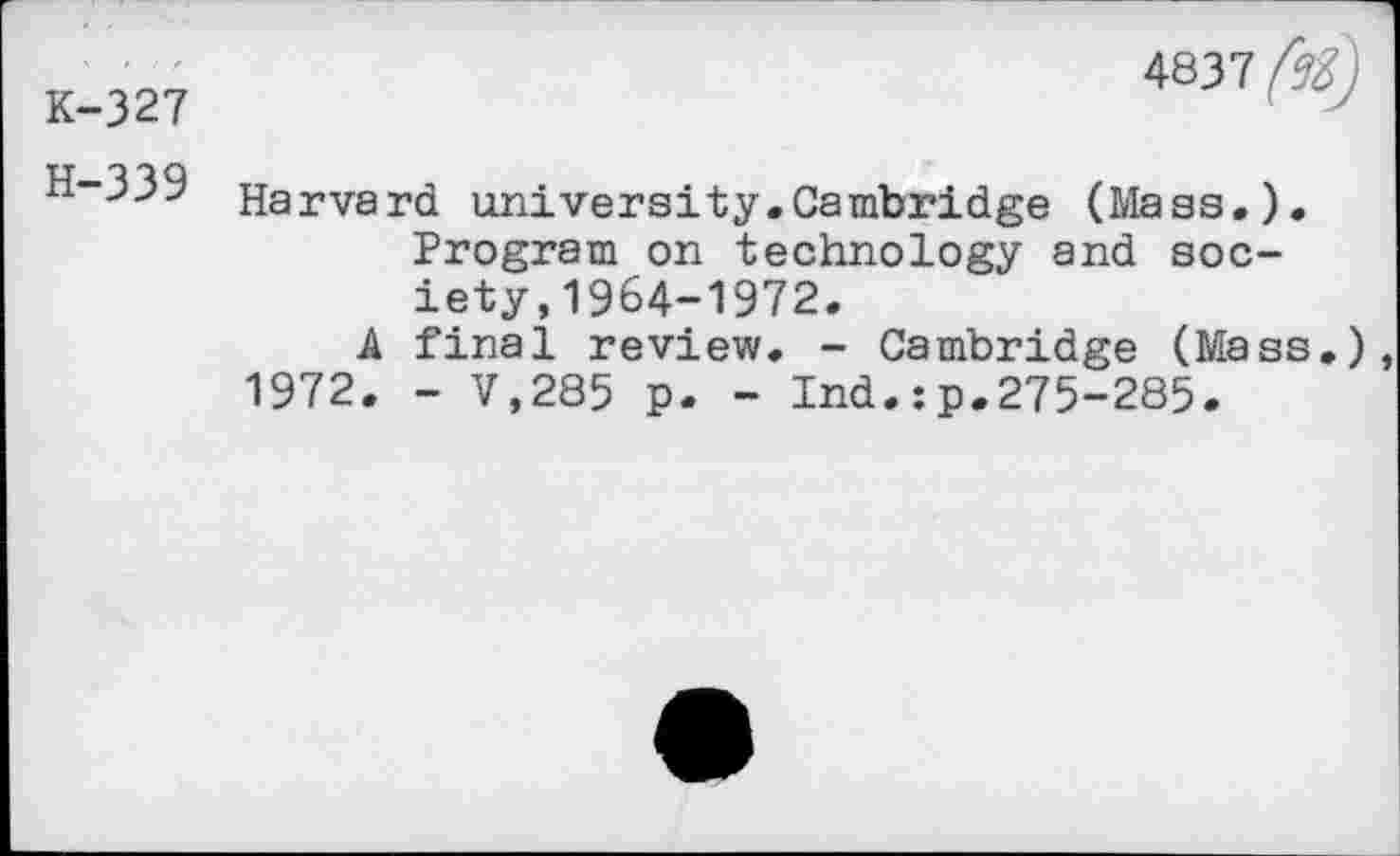 ﻿4837
К-327
H-339 Harvard university.Cambridge (Mass.). Program on technology and society ,1964-1972.
A final review. - Cambridge (Mass.), 1972. - V.285 p. - Ind.:p.275-285.